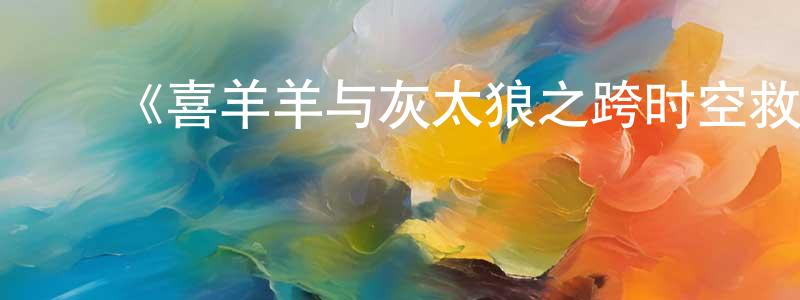 影视迷陈献光的个人博客,《喜羊羊与灰太狼之跨时空救兵》详情介绍_喜羊羊与灰太狼之跨时空救兵已完结在线观看_喜羊羊与灰太狼之跨时空救兵迅雷下载_国漫